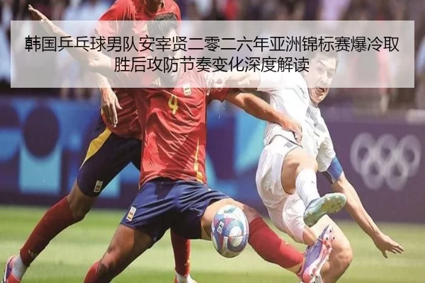 韩国乒乓球男队安宰贤二零二六年亚洲锦标赛爆冷取胜后攻防节奏变化深度解读