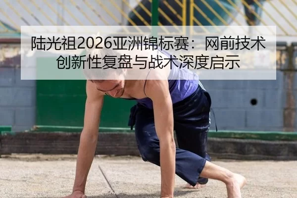 陆光祖2026亚洲锦标赛：网前技术创新性复盘与战术深度启示