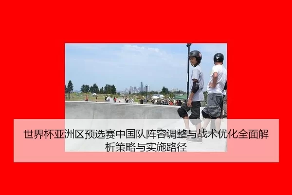 世界杯亚洲区预选赛中国队阵容调整与战术优化全面解析策略与实施路径