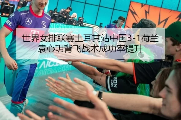 世界女排联赛土耳其站中国3-1荷兰 袁心玥背飞战术成功率提升