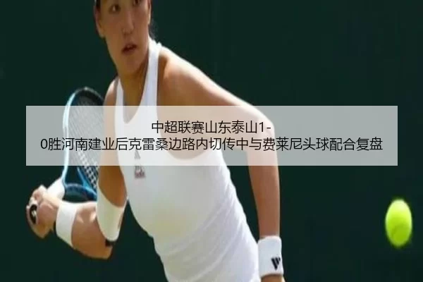 中超联赛山东泰山1-0胜河南建业后克雷桑边路内切传中与费莱尼头球配合复盘